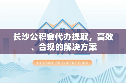 洛龙长沙公积金代办提取，高效、合规的解决方案
