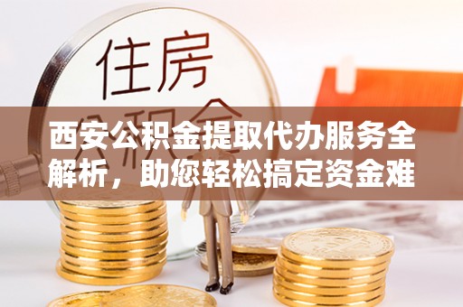 洛龙西安公积金提取代办服务全解析，助您轻松搞定资金难题