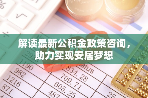 洛龙解读最新公积金政策咨询，助力实现安居梦想