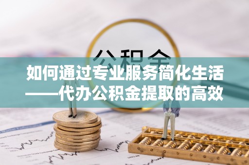洛龙如何通过专业服务简化生活——代办公积金提取的高效选择