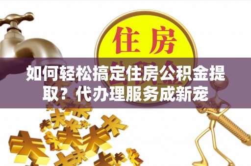 洛龙如何轻松搞定住房公积金提取？代办理服务成新宠