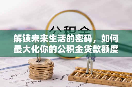 洛龙解锁未来生活的密码，如何最大化你的公积金贷款额度