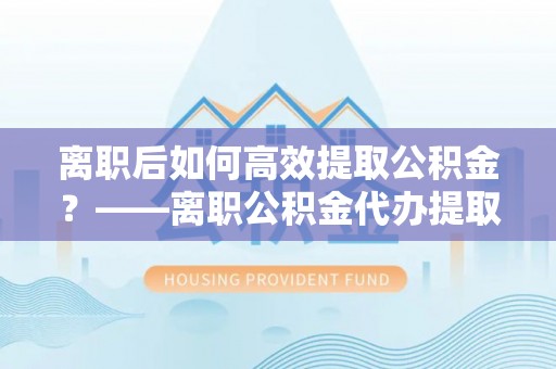 洛龙离职后如何高效提取公积金？——离职公积金代办提取全流程解析
