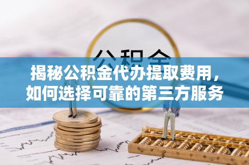 洛龙揭秘公积金代办提取费用，如何选择可靠的第三方服务