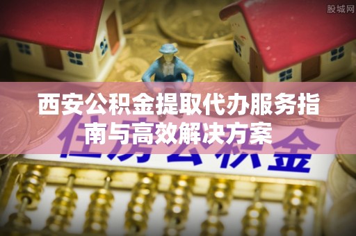 洛龙西安公积金提取代办服务指南与高效解决方案