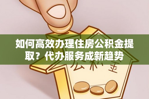 洛龙如何高效办理住房公积金提取？代办服务成新趋势