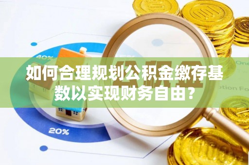 洛龙如何合理规划公积金缴存基数以实现财务自由？