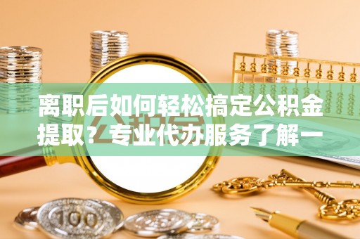洛龙离职后如何轻松搞定公积金提取？专业代办服务了解一下