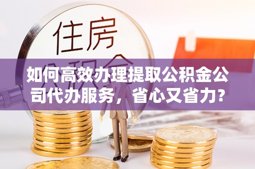 洛龙如何高效办理提取公积金公司代办服务，省心又省力？
