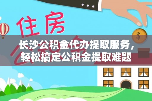 洛龙长沙公积金代办提取服务，轻松搞定公积金提取难题