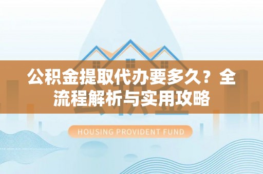 洛龙公积金提取代办要多久？全流程解析与实用攻略
