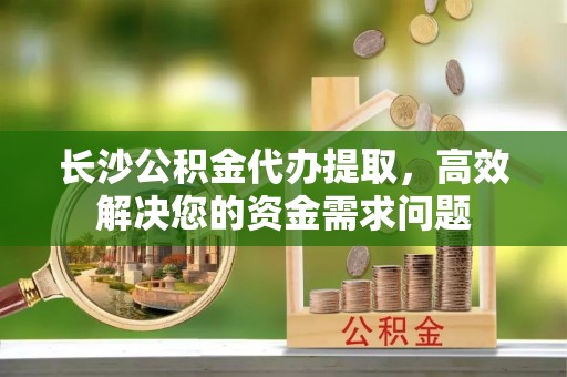 洛龙长沙公积金代办提取，高效解决您的资金需求问题