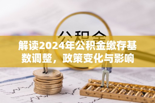 洛龙解读2024年公积金缴存基数调整，政策变化与影响