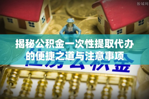 洛龙揭秘公积金一次性提取代办的便捷之道与注意事项