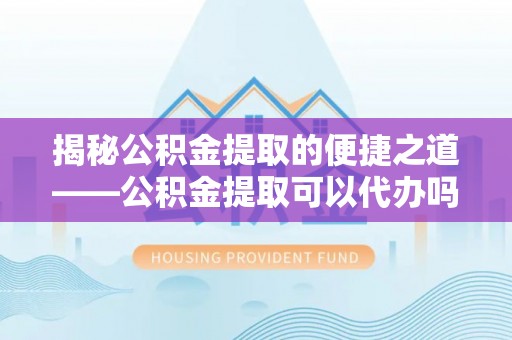 洛龙揭秘公积金提取的便捷之道——公积金提取可以代办吗？