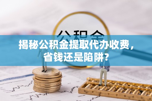 洛龙揭秘公积金提取代办收费，省钱还是陷阱？