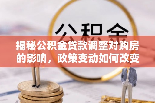 洛龙揭秘公积金贷款调整对购房的影响，政策变动如何改变你的买房计划