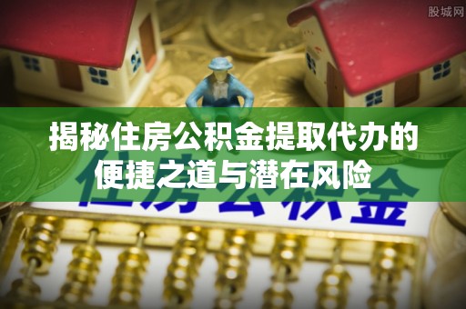 洛龙揭秘住房公积金提取代办的便捷之道与潜在风险