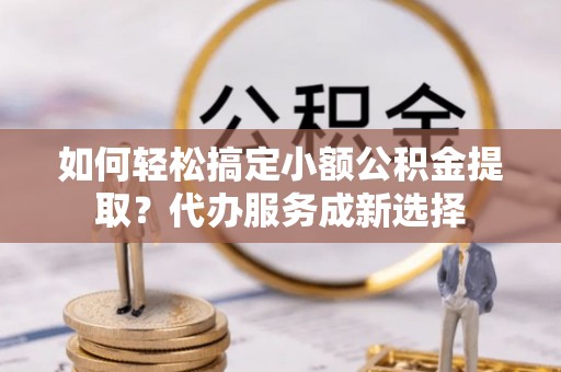 洛龙如何轻松搞定小额公积金提取？代办服务成新选择