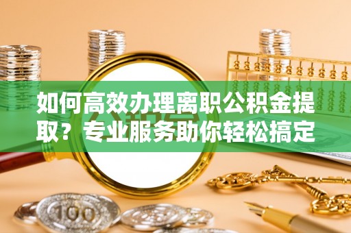 洛龙如何高效办理离职公积金提取？专业服务助你轻松搞定