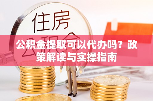 洛龙公积金提取可以代办吗？政策解读与实操指南