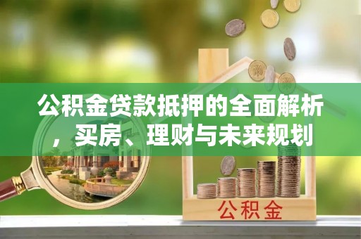 洛龙公积金贷款抵押的全面解析，买房、理财与未来规划