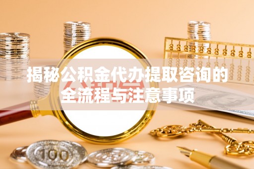 洛龙揭秘公积金代办提取咨询的全流程与注意事项