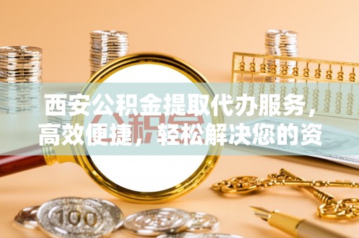 洛龙西安公积金提取代办服务，高效便捷，轻松解决您的资金需求