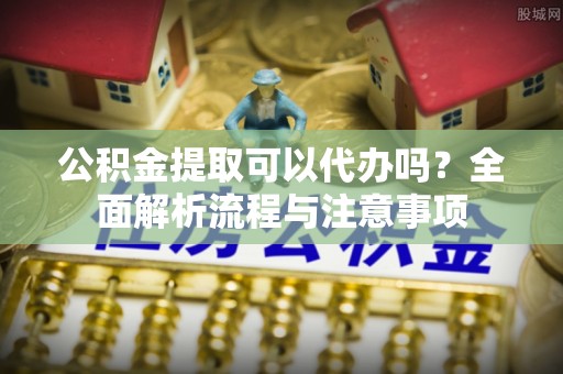 洛龙公积金提取可以代办吗？全面解析流程与注意事项