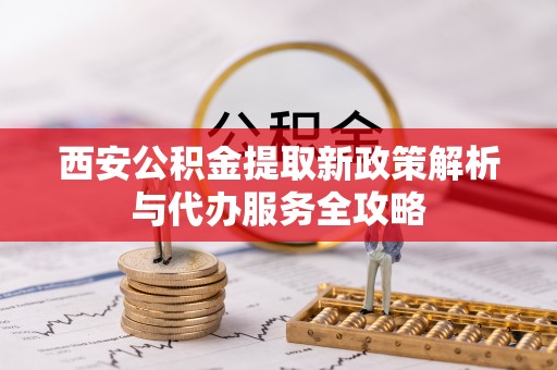 洛龙西安公积金提取新政策解析与代办服务全攻略