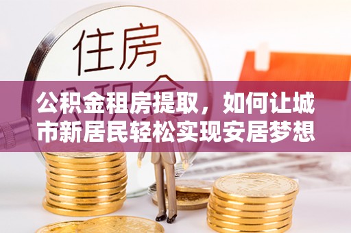 洛龙公积金租房提取，如何让城市新居民轻松实现安居梦想