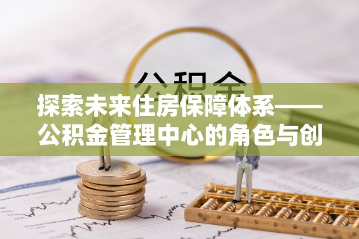 洛龙探索未来住房保障体系——公积金管理中心的角色与创新