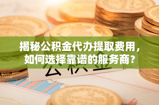 洛龙揭秘公积金代办提取费用，如何选择靠谱的服务商？