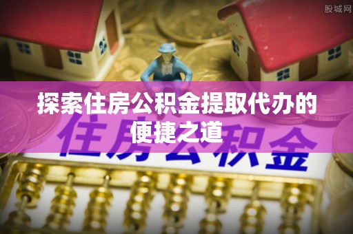 洛龙探索住房公积金提取代办的便捷之道