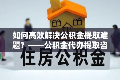 洛龙如何高效解决公积金提取难题？——公积金代办提取咨询服务全解析
