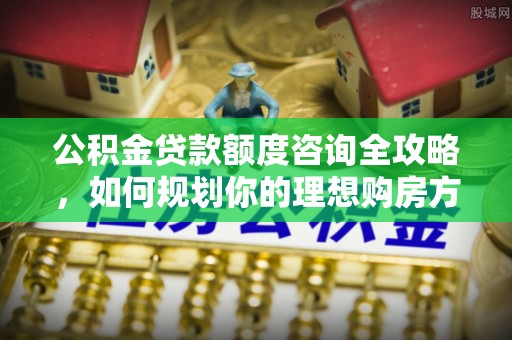 洛龙公积金贷款额度咨询全攻略，如何规划你的理想购房方案