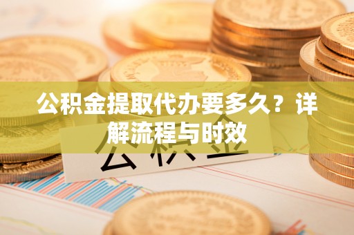 洛龙公积金提取代办要多久？详解流程与时效