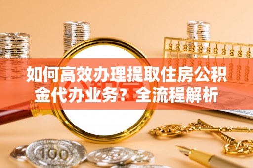 洛龙如何高效办理提取住房公积金代办业务？全流程解析