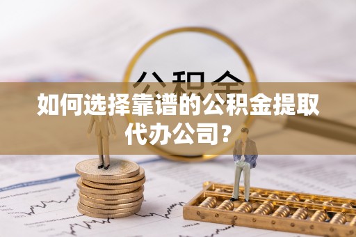 洛龙如何选择靠谱的公积金提取代办公司？