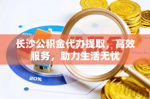 洛龙长沙公积金代办提取，高效服务，助力生活无忧