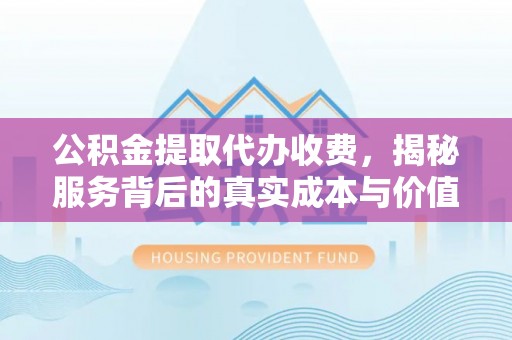 洛龙公积金提取代办收费，揭秘服务背后的真实成本与价值