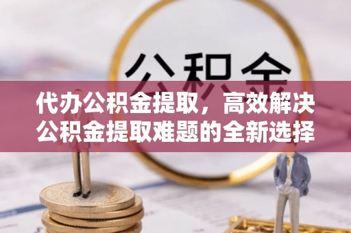 洛龙代办公积金提取，高效解决公积金提取难题的全新选择