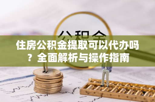 洛龙住房公积金提取可以代办吗？全面解析与操作指南