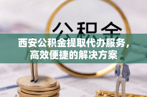 洛龙西安公积金提取代办服务，高效便捷的解决方案