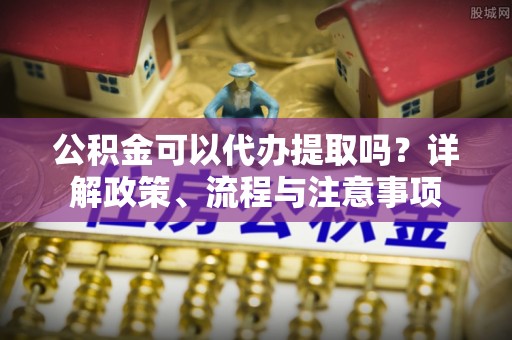 洛龙公积金可以代办提取吗？详解政策、流程与注意事项