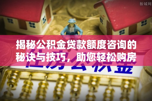 洛龙揭秘公积金贷款额度咨询的秘诀与技巧，助您轻松购房！