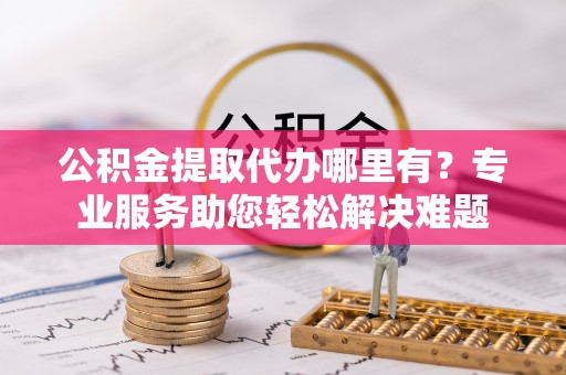 洛龙公积金提取代办哪里有？专业服务助您轻松解决难题