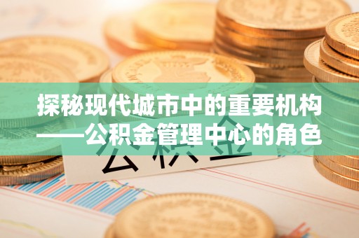 洛龙探秘现代城市中的重要机构——公积金管理中心的角色与使命