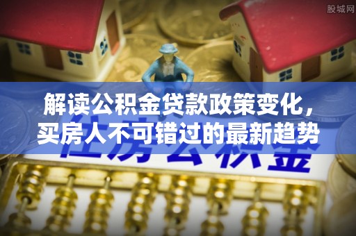 洛龙解读公积金贷款政策变化，买房人不可错过的最新趋势