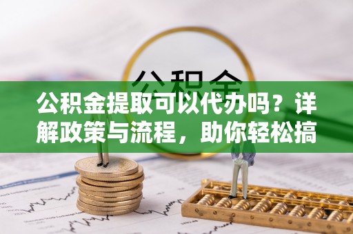 洛龙公积金提取可以代办吗？详解政策与流程，助你轻松搞定！